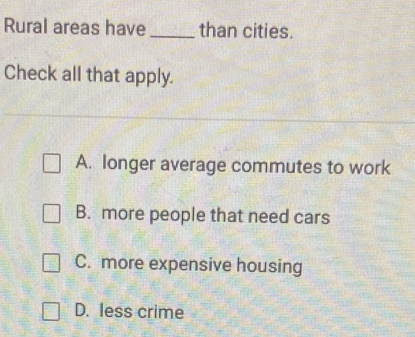 Rural areas have_ than cities.
Check all that apply.
A. longer average commutes to work
B. more people that need cars
C. more expensive housing
D. less crime