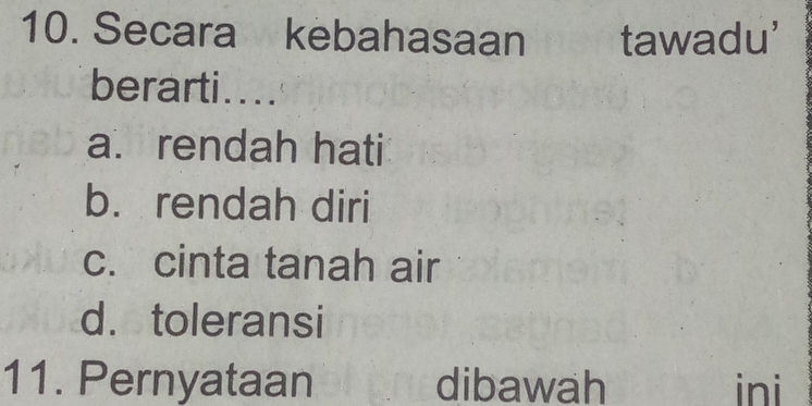 Secara kebahasaan tawadu'
berarti....
a.rendah hati
b. rendah diri
c. cinta tanah air
d. toleransi
11. Pernyataan dibawah ini