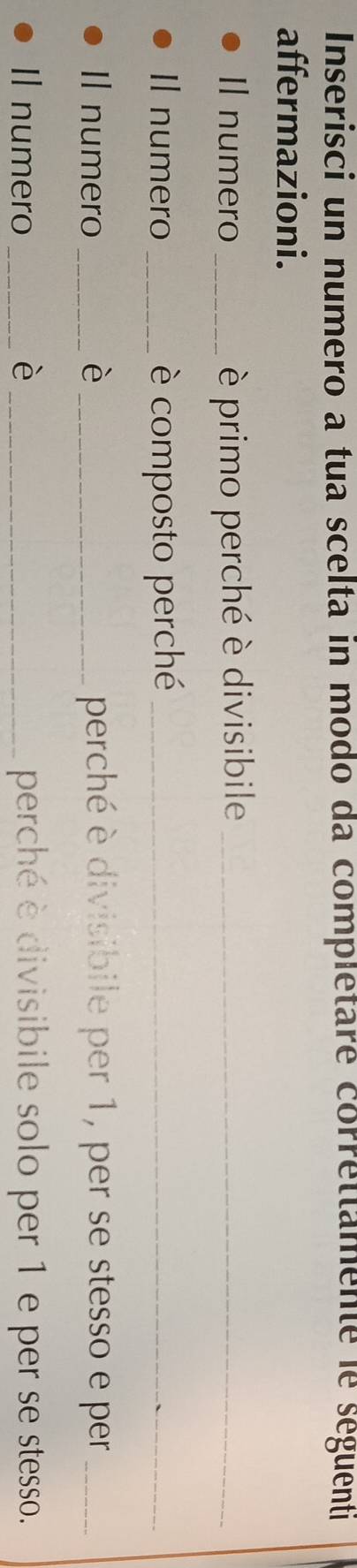 Inserisci un numero a tua scelta in modo da completare correttamente le seguenti 
affermazioni. 
Il numero _è primo perché è divisibile_ 
Il numero _è composto perché_ 
Il numero _è _perché è divisibile per 1, per se stesso e per_ 
Il numero _è _perché è divisibile solo per 1 e per se stesso.