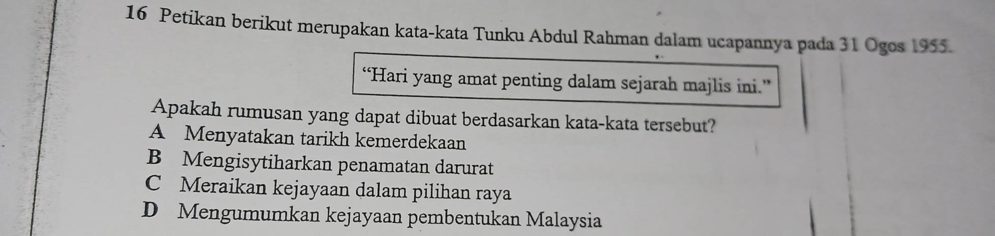 Petikan berikut merupakan kata-kata Tunku Abdul Rahman dalam ucapannya pada 31 Ogos 1955.
“Hari yang amat penting dalam sejarah majlis ini.”
Apakah rumusan yang dapat dibuat berdasarkan kata-kata tersebut?
A Menyatakan tarikh kemerdekaan
B Mengisytiharkan penamatan darurat
C Meraikan kejayaan dalam pilihan raya
D Mengumumkan kejayaan pembentukan Malaysia