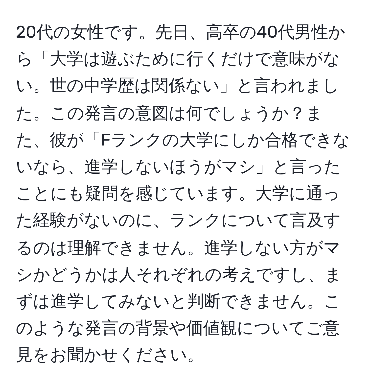 20代の女性です。先日、高卒の40代男性から「大学は遊ぶために行くだけで意味がない。世の中学歴は関係ない」と言われました。この発言の意図は何でしょうか？また、彼が「Fランクの大学にしか合格できないなら、進学しないほうがマシ」と言ったことにも疑問を感じています。大学に通った経験がないのに、ランクについて言及するのは理解できません。進学しない方がマシかどうかは人それぞれの考えですし、まずは進学してみないと判断できません。このような発言の背景や価値観についてご意見をお聞かせください。