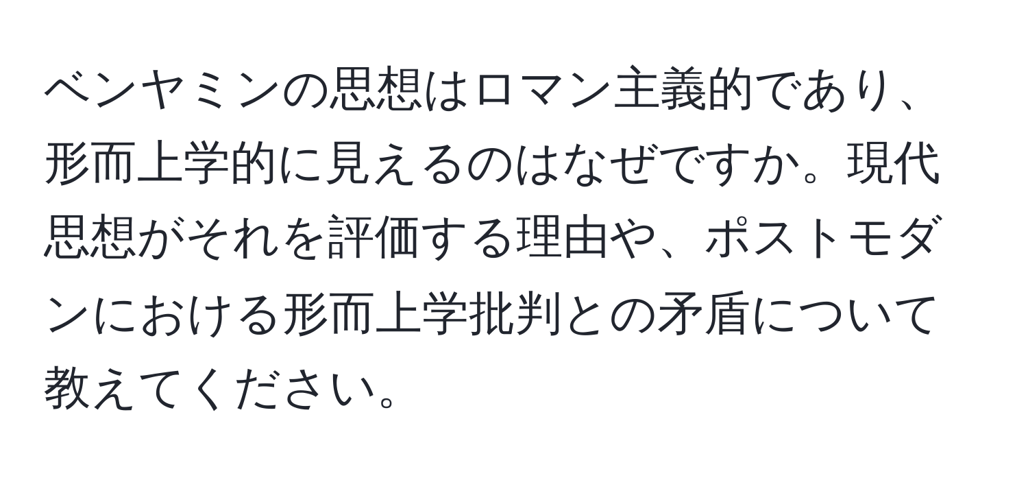 ベンヤミンの思想はロマン主義的であり、形而上学的に見えるのはなぜですか。現代思想がそれを評価する理由や、ポストモダンにおける形而上学批判との矛盾について教えてください。