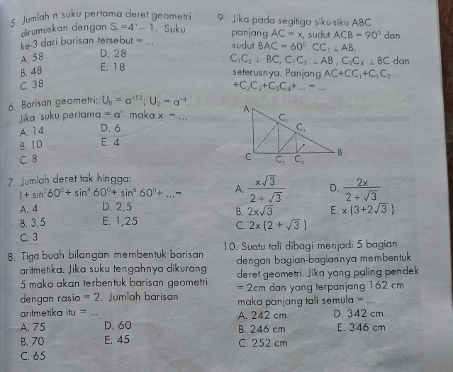 Jumlah n suku pertama deret geometri 9. Jika pada segitiga siku-siku ABC
dirumuskan dengan S_n=4^n-1. Suku panjang
ke-3 dari barisan tersebut = _ AC=x , sudut ACB=90° dan
sudut BAC=60°.CC_1⊥ AB,
A. 58 D. 28
C_1C_2⊥ BC,C_2C_3⊥ AB,C_3C_4⊥ BC dan
B. 48 E. 18
seterusnya, Panjang AC+CC_1+C_1C_2
C. 38 +C_2C_3+C_3C_4+...=...
6. Barisan geometri: U_8=a^(-52);U_2=a^(-4).
Jika suku pertama =a^x maka x= . _
A. 14 D. 6
B. 10 E. 4
C. 8 
7. Jumlah deret tak hingga:
1+sin^260°+sin^460°+sin^660°+...= A.  xsqrt(3)/2+sqrt(3)  D.  2x/2+sqrt(3) 
A. 4 D. 2,5
B. 2xsqrt(3) E. * (3+2sqrt(3))
B. 3,5 E. 1,25
C. 2x(2+sqrt(3))
C. 3
8. Tiga buah bilangan membentuk barisan 10. Suatu tali dibagi menjadi 5 bagian
aritmetika. Jika suku tengahnya dikurang dengan bagian-bagiannya membentuk
5 maka akan terbentuk barisan geometri deret geometri, Jika yang paling pendek
=2cm dan yang terpanjang 162 cm
dengan rasio =2 ,Jumlah barisan maka panjang tali semula = ...
aritmetika itu = _A. 242 cm D. 342 cm
A. 75 D. 60 B. 246 cm E. 346 cm
B. 70 E. 45 C. 252 cm
C. 65