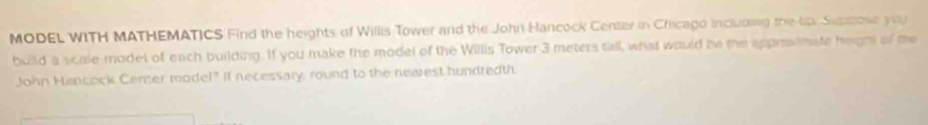 MODEL WITH MATHEMATICS Find the heights of Willis Tower and the John Hancock Center in Cricago including the tp. Supcose you 
build a scale model of each building. If you make the model of the Willis Tower 3 meters tall what would be the appraimate height of me 
John Hancock Center model? If necessary, round to the nearest hundredth.
