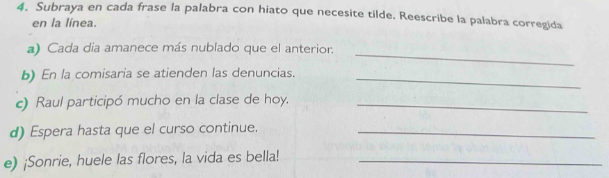 Subraya en cada frase la palabra con hiato que necesite tilde. Reescribe la palabra corregida 
en la línea. 
a) Cada dia amanece más nublado que el anterior._ 
b) En la comisaria se atienden las denuncias._ 
c) Raul participó mucho en la clase de hoy._ 
d) Espera hasta que el curso continue._ 
e) ¡Sonrie, huele las flores, la vida es bella!_