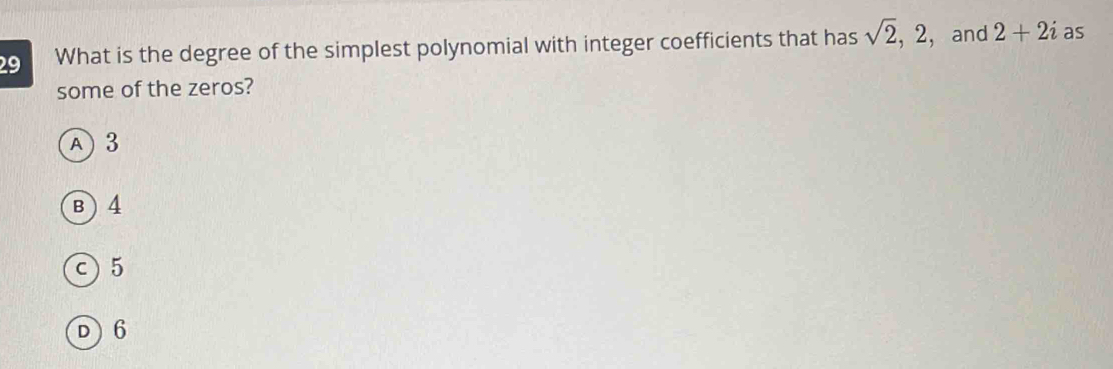 What is the degree of the simplest polynomial with integer coefficients that has sqrt(2), 2 ，and 2+2i as
some of the zeros?
A) 3
B ) 4
c) 5
D 6