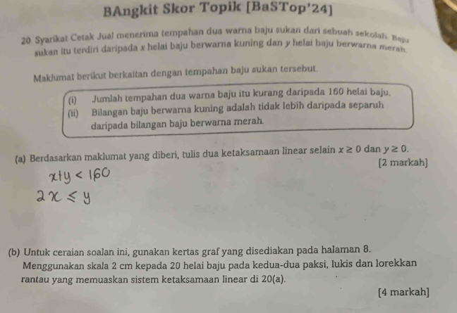 BAngkit Skor Topik [BaSTop’24] 
20. Syarikat Cetak Jual menerima tempahan dua warna baju sukan dari sebuah sekolah. Baju 
sukan itu terdini daripada x helai baju berwarna kuning dan y helai baju berwarna merah. 
Maklumat berikut berkaitan dengan tempahan baju sukan tersebut. 
(i) Jumlah tempahan dua warna baju itu kurang daripada 160 helai baju. 
(ii) Bilangan baju berwarna kuning adalah tidak lebih daripada separuh 
daripada bilangan baju berwarna merah. 
(a) Berdasarkan maklumat yang diberi, tulis dua ketaksamaan linear selain x≥ 0 dan y≥ 0. 
[2 markah] 
(b) Untuk ceraian soalan ini, gunakan kertas graf yang disediakan pada halaman 8. 
Menggunakan skala 2 cm kepada 20 helai baju pada kedua-dua paksi, lukis dan lorekkan 
rantau yang memuaskan sistem ketaksamaan linear di 20 (a). 
[4 markah]