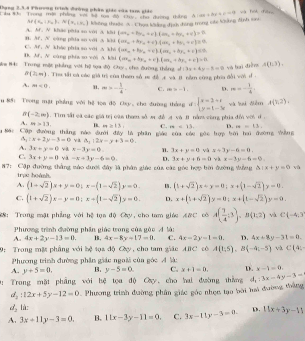 Dạng 2.3.4 Phương trình đường phân giác của tam giác
Câu 83: Trong mặt phẳng với hệ tọa độ Oxy, cho đường thắng △ :ax+by+c=0 và hái diệm
M(x_0|y_n),N(x_n|y_n) không thuộc A . Chọn khảng định đúng trong các khẳng định sau
A. M, N khảe phía so với beginvmatrix endvmatrix k| t(ax_n+by_n+c).(ax_n+by_n+c)>0.
B. M,N cùng phía so với △ khi(ax_n+by_n+c).(ax_n+by_n+c)≥ 0.
C.M、 N khảc phía so với △ khi(ax_n+by_n+c).(ax_n+by_n+c)≤ 0.
D. M, N cùng phía so với 1 △ 1 khi (ax_m+by_m+c).(ax_n+by_n+c)=0.
âu 84: Trong mặt phẳng với hệ tọa độ Oxy, cho đường thắng ở 13x+4y-5=0 và hai điểm A(1,3).
B(2,m). Tim tất cả các giá trị của tham số m để 4 và B nằm cùng phía đổi với đ .
A. m<0.
B. m>- 1/4 . C. m>-1. D. m=- 1/4 .
u 85: Trong mật phẳng với hệ tọa độ Oxy, cho đường thằng d:beginarrayl x=2+t y=1-3tendarray. và hai diểm A(1,2).
B(-2:m).  Tìm tất cả các giá trị của tham số m đề A và B nằm cùng phía đối với d .
A. m>13.
B. m≥ 13, C. m<13. D. m=13,
86: Cặp đường thắng nào dưới đây là phân giác của các góc hợp bởi hai đường thắng
△ _1:x+2y-3=0 và △ _2:2x-y+3=0.
A. 3x+y=0 và x-3y=0. B. 3x+y=0 và x+3y-6=0.
C. 3x+y=0 và -x+3y-6=0. D. 3x+y+6=0 và x-3y-6=0.
87: Cặp đường thẳng nào dưới đây là phân giác của các góc hợp bởi đường thắng △ :x+y=0 và
trục hoành.
A. (1+sqrt(2))x+y=0;x-(1-sqrt(2))y=0. B. (1+sqrt(2))x+y=0;x+(1-sqrt(2))y=0.
C. (1+sqrt(2))x-y=0;x+(1-sqrt(2))y=0. D. x+(1+sqrt(2))y=0;x+(1-sqrt(2))y=0.
88: Trong mặt phẳng với hệ tọa độ Oxy, cho tam giác ABC có A( 7/4 ;3),B(1;2) và C(-4;3)
Phương trình đường phân giác trong của góc 4 là:
A. 4x+2y-13=0. B. 4x-8y+17=0. C. 4x-2y-1=0. D. 4x+8y-31=0.
9: Trong mặt phẳng với hệ tọa độ Oxy, cho tam giác ABC có A(1;5),B(-4;-5) và C(4;
Phương trình đường phân giác ngoài của góc 4 là:
A. y+5=0. B. y-5=0. C. x+1=0. D. x-1=0.
: Trong mặt phẳng với hệ tọa độ Oxy, cho hai đường thẳng d_1:3x-4y-3=
d_2:12x+5y-12=0. Phương trình đường phân giác góc nhọn tạo bởi hai đường thẳng
d_2 là:
A. 3x+11y-3=0. B. 11x-3y-11=0. C. 3x-11y-3=0. D. 11x+3y-11