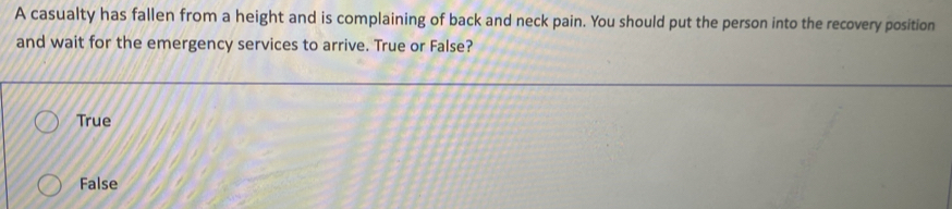 A casualty has fallen from a height and is complaining of back and neck pain. You should put the person into the recovery position
and wait for the emergency services to arrive. True or False?
True
False