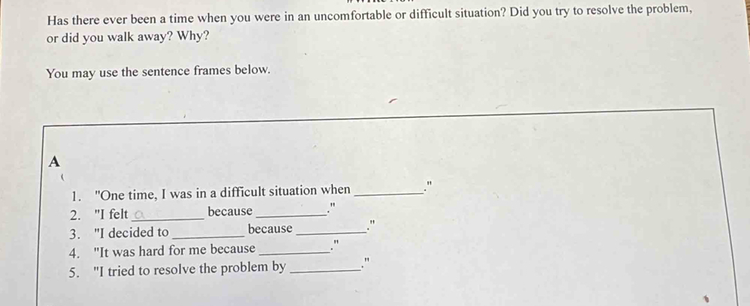 Has there ever been a time when you were in an uncomfortable or difficult situation? Did you try to resolve the problem, 
or did you walk away? Why? 
You may use the sentence frames below. 
A 
1. "One time, I was in a difficult situation when _` 
2. "I felt _because_ ." 
3. "I decided to _because _." 
4. "It was hard for me because_ 
." 
5. "I tried to resolve the problem by_ 
."