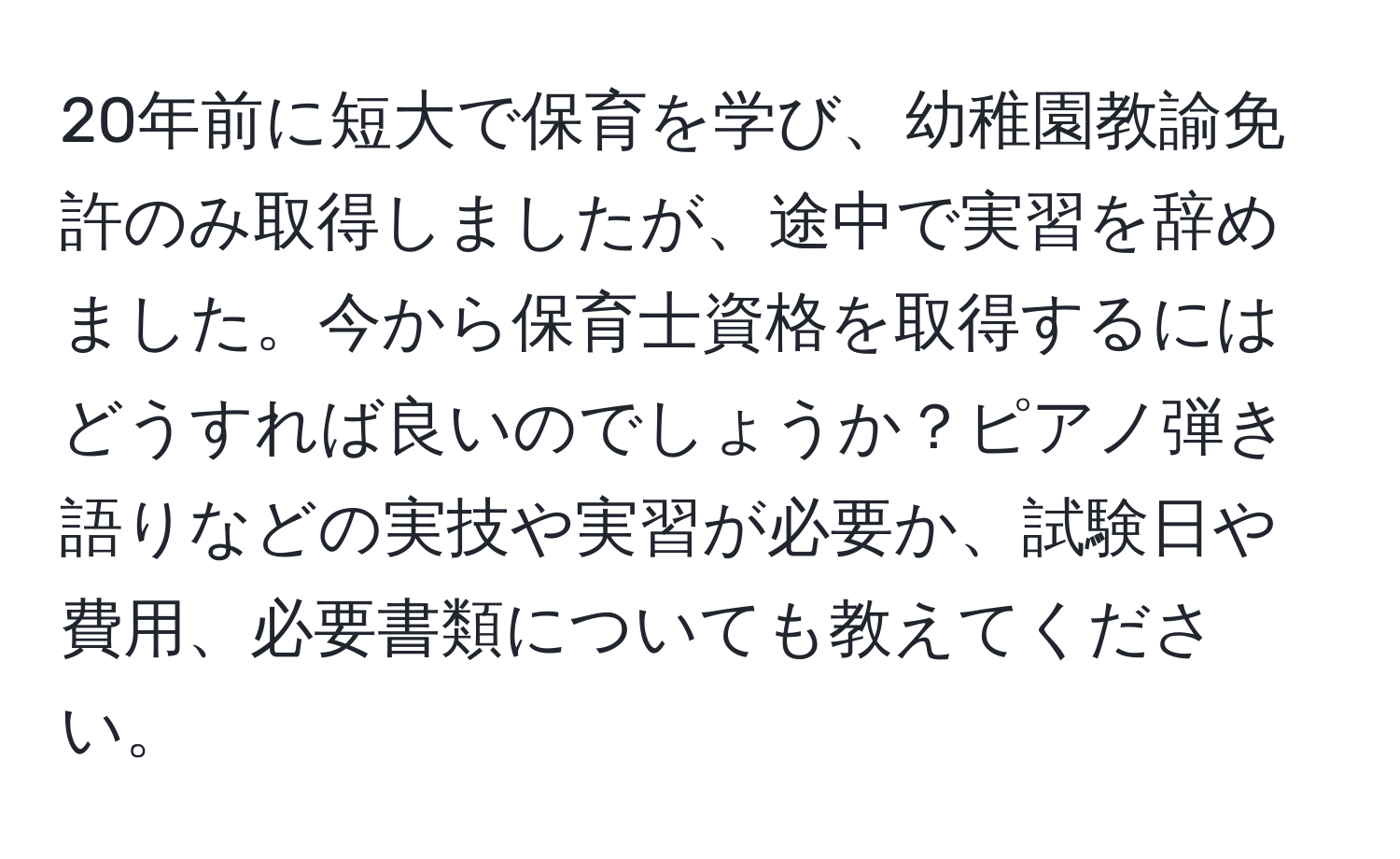 20年前に短大で保育を学び、幼稚園教諭免許のみ取得しましたが、途中で実習を辞めました。今から保育士資格を取得するにはどうすれば良いのでしょうか？ピアノ弾き語りなどの実技や実習が必要か、試験日や費用、必要書類についても教えてください。