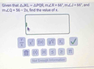 Given that △ JKLsim △ PQR, m∠ R=66°, m∠ J=66° , and
m∠ Q=56-2x , find the value of x.
 Y/X  x^2 f(x) sqrt[n](x) X_n
(x [x] S 2 π
Not Enough Information