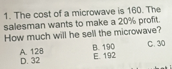 The cost of a microwave is 160. The
salesman wants to make a 20% profit.
How much will he sell the microwave?
A. 128 B. 190
C. 30
D. 32 E. 192