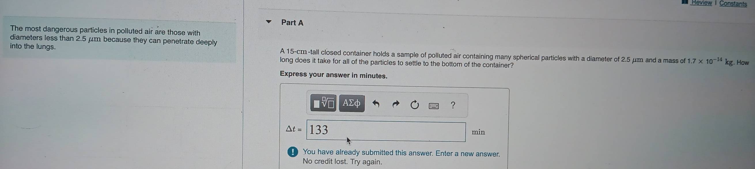 Réview | Constants 
Part A 
The most dangerous particles in polluted air are those with 
diameters less than 2.5 μm because they can penetrate deeply 
into the lungs. A 15-cm -tall closed container holds a sample of polluted air containing many spherical particles with a diameter of 2.5 μm and a mass of 1.7* 10^(-14)kg. How 
long does it take for all of the particles to settle to the bottom of the container? 
Express your answer in minutes.
AΣφ ?
△ t=133
min
You have already submitted this answer. Enter a new answer. 
No credit lost. Try again.