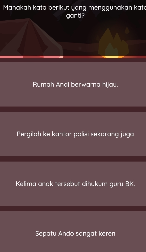 Manakah kata berikut yang menggunakan kata
ganti?
Rumah Andi berwarna hijau.
Pergilah ke kantor polisi sekarang juga
Kelima anak tersebut dihukum guru BK.
Sepatu Ando sangat keren