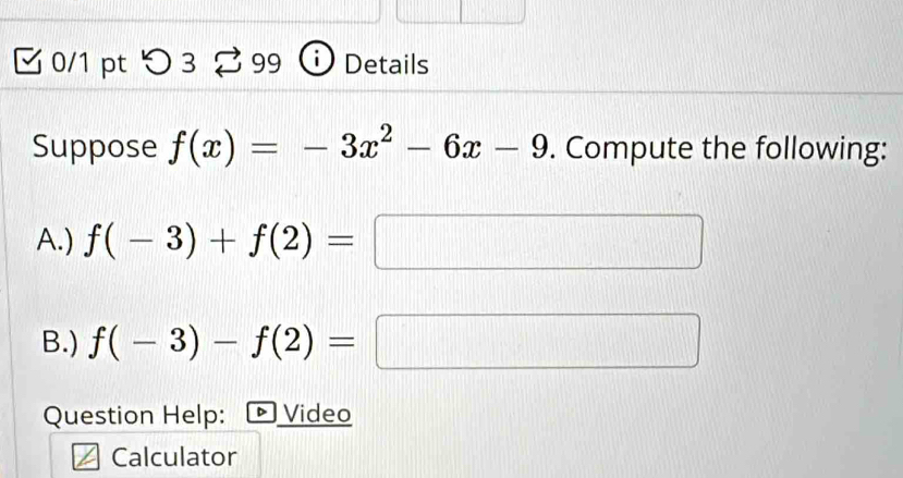 ζ 0/1 pt つ 3 % 99 | Details 
Suppose f(x)=-3x^2-6x-9. Compute the following: 
A.) f(-3)+f(2)=
B.) f(-3)-f(2)=
Question Help: Video 
Calculator