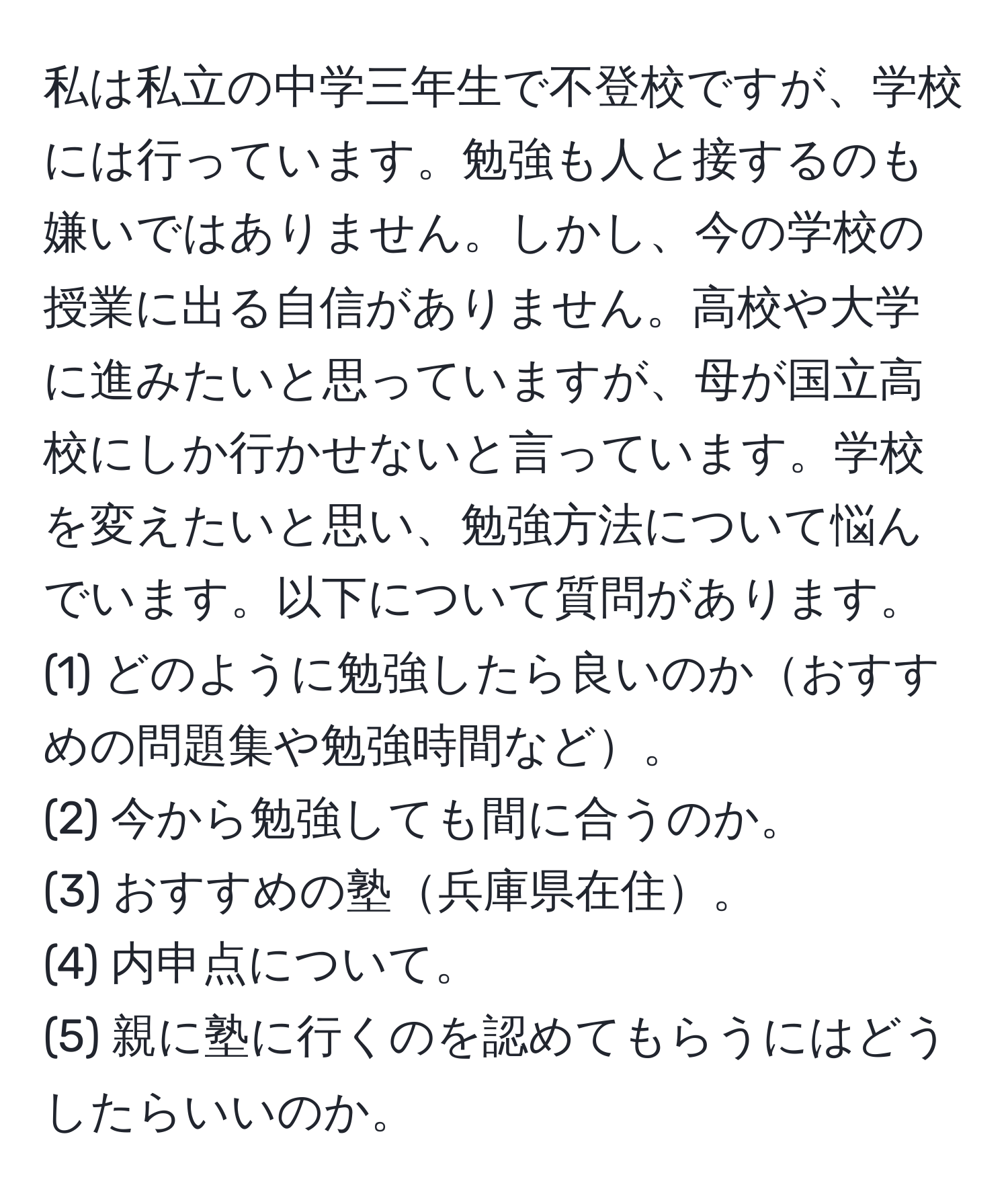 私は私立の中学三年生で不登校ですが、学校には行っています。勉強も人と接するのも嫌いではありません。しかし、今の学校の授業に出る自信がありません。高校や大学に進みたいと思っていますが、母が国立高校にしか行かせないと言っています。学校を変えたいと思い、勉強方法について悩んでいます。以下について質問があります。  
(1) どのように勉強したら良いのかおすすめの問題集や勉強時間など。  
(2) 今から勉強しても間に合うのか。  
(3) おすすめの塾兵庫県在住。  
(4) 内申点について。  
(5) 親に塾に行くのを認めてもらうにはどうしたらいいのか。