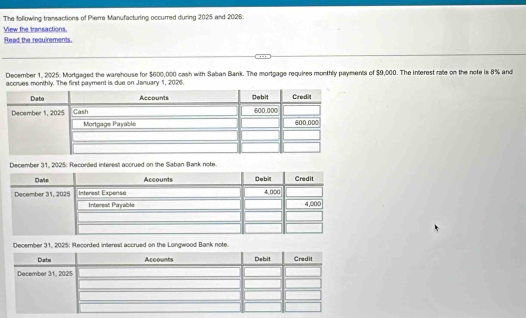 The following transactions of Pierre Manufacturing occurred during 2025 and 2026: 
View the transactions. 
Read the requirements. 
December 1, 2025: Mortgaged the warehouse for $600,000 cash with Saban Bank. The mortgage requires monthly payments of $9,000. The interest rate on the note is 8% and 
accrues monthly. The first payment is due on January 1, 2026. 
December 31, 2025: Recorded interest accrued on the Saban Bank note. 
be accrued on the Longwood Bank note.