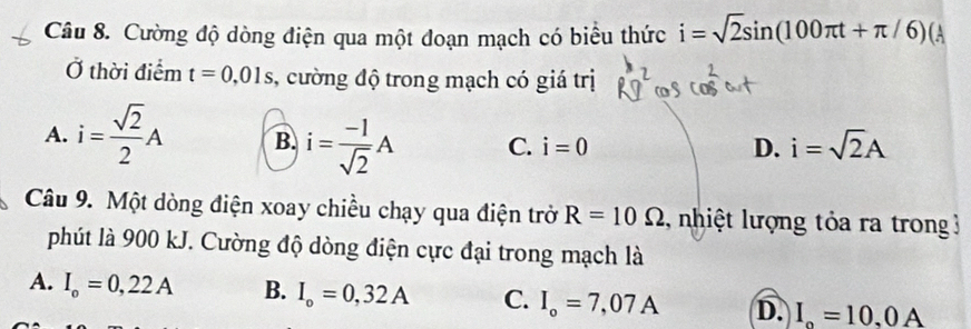 Cường độ dòng điện qua một đoạn mạch có biểu thức i=sqrt(2)sin (100π t+π /6)(
Ở thời điểm t=0,01s , cường độ trong mạch có giá trị
A. i= sqrt(2)/2 A B. i= (-1)/sqrt(2) A C. i=0 D. i=sqrt(2)A
Câu 9. Một dòng điện xoay chiều chạy qua điện trở R=10Omega nhiệt lượng tỏa ra trong 3
phút là 900 kJ. Cường độ dòng điện cực đại trong mạch là
A. I_o=0,22A B. I_o=0,32A C. I_o=7,07A D. I_o=10.0A