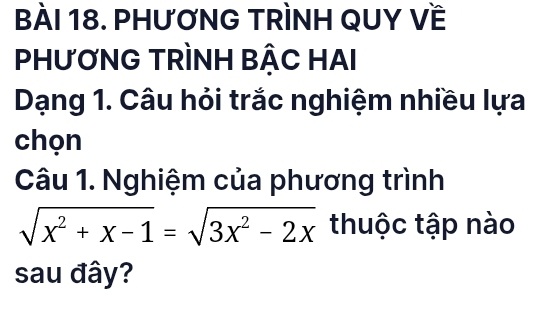 BàÀI 18. PHƯƠNG TRÌNH QUY Về 
PHƯƠNG TRÌNH BẬC HAI 
Dạng 1. Câu hỏi trắc nghiệm nhiều lựa 
chọn 
Câu 1. Nghiệm của phương trình
sqrt(x^2+x-1)=sqrt(3x^2-2x) thuộc tập nào 
sau đây?