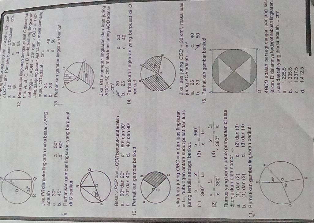 overline AB=30cm,∠ AOB=40°. dan
∠ COD=60° Panjang busur CD adalah
a. 40. cm
b 45 c. 50
d 55
12. Pada suatu lingkaran dengan pusat Odiketahui
titik A. B. C. dan D pada keliling lingkaran
sehingga ∠ AOB=35° dan ∠ COD=140°
Jika panjang busur AB 14 cm, maka panjang
busur CD adalah ... cm.
Jika PR diameter lingkaran maka besar ∠ PRQ a 24 c 48
adalah ... b 36 d 56
a. 30° C. 50° 13. Perhatikan gambar lingkaran berikut!
b. 45° d. 60°
9. Perhatikan gambar lingkaran yang berpusat
di O berikut!
Jika BD diameter lingkaran dan luas juring
BOC=50cm^2 , maka luas juring AOD adalah...cm^2.
Besar ∠ PQRdan∠ QORbertu rut-turut adalah ....  20 c 30
a. 90° dan 20° o. 80° dan 90° b 25 d. 40
b. 70° dan 40° d. 40° da n 90° 14. Perhatikan lingkaran yang berpusat di O
10. Perhatikan gambar berikut! berikut!
Jika luas juring OBC=x dan luas lingkaran Jika luas juring COD=30cm^2 , maka luas
= Le, hubungan antara sudut pusat dan luas
juring tertulis sebagai berikut. juring AOB adalah cm^2.
a. 25 C. 40
b. 30 50
(1)  alpha /360° = x/L  (3)  alpha /x = 360°/L  15. Perhatikan gambar berikut!
(2)  alpha /x = L/360°  (4)  x/360° = L/alpha  
Rumus yang benar untuk pernyataan di atas
ditunjukkan oleh nomor .._
a. (1) dan (2) c. (2) dan (3)
b. (1) dan (3) d. (3) dan (4)
11. Perhatikan gambar lingkaran berikut!
ABCD adalah persegi dengan panjang sis
50 cm. Di dalamnya terdapat sebuah lingkaran.
Luas daerah yang diarsir adalah ... cm^2
a 1.225.5
b. 1.335.5
c. 1.337.5
d. 1.412.5