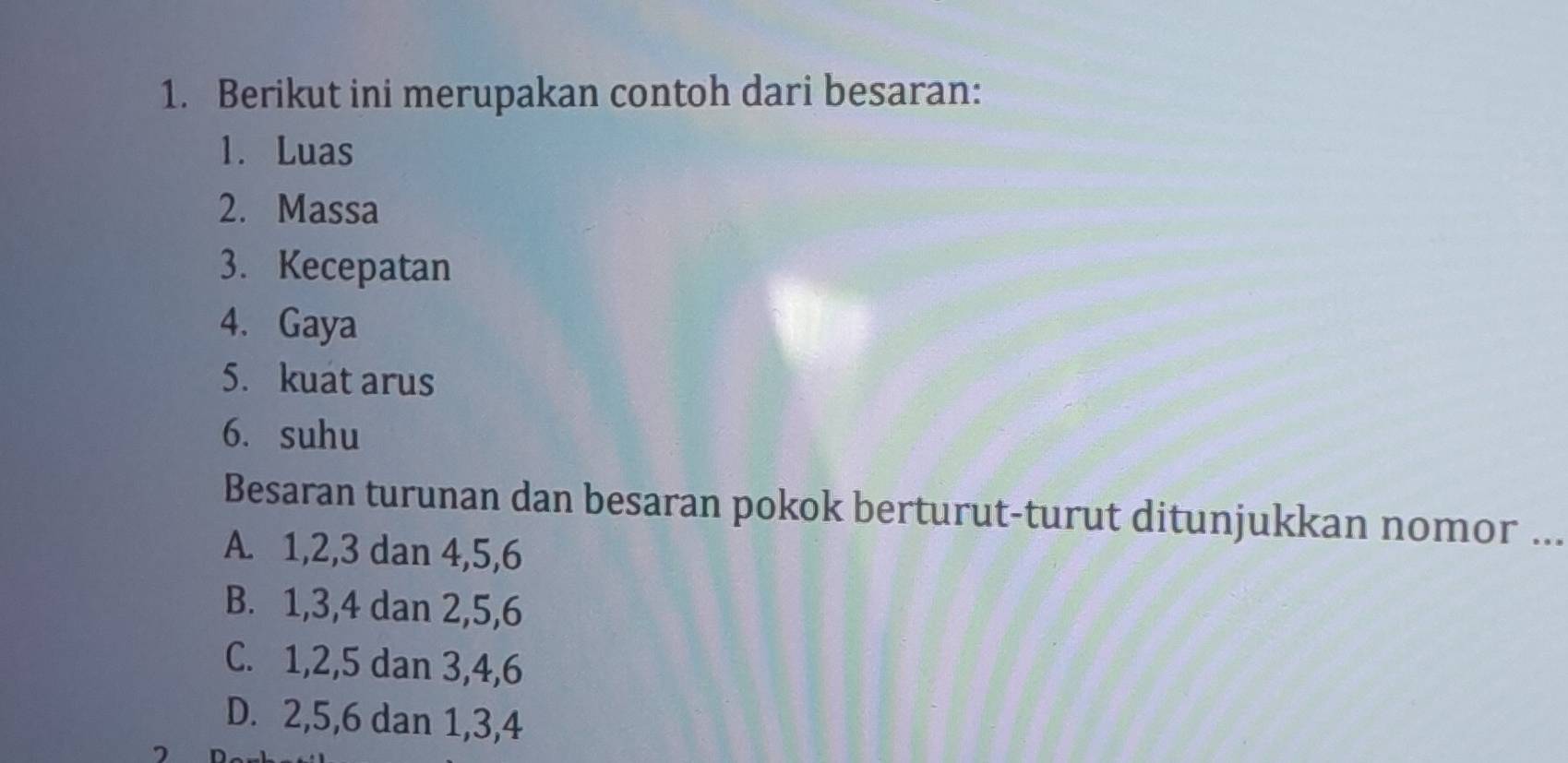 Berikut ini merupakan contoh dari besaran:
1. Luas
2. Massa
3. Kecepatan
4. Gaya
5. kuat arus
6. suhu
Besaran turunan dan besaran pokok berturut-turut ditunjukkan nomor ...
A. 1, 2, 3 dan 4, 5, 6
B. 1, 3, 4 dan 2, 5, 6
C. 1, 2, 5 dan 3, 4, 6
D. 2, 5, 6 dan 1, 3, 4