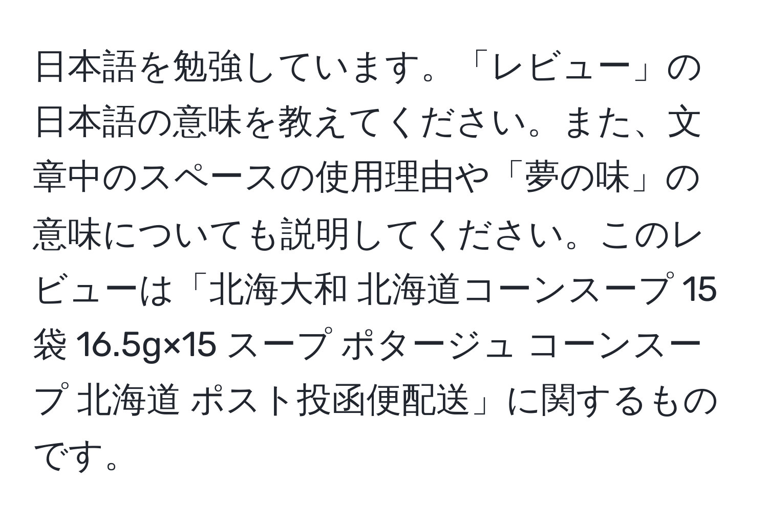 日本語を勉強しています。「レビュー」の日本語の意味を教えてください。また、文章中のスペースの使用理由や「夢の味」の意味についても説明してください。このレビューは「北海大和 北海道コーンスープ 15袋 16.5g×15 スープ ポタージュ コーンスープ 北海道 ポスト投函便配送」に関するものです。