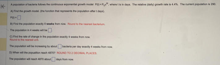 A population of bacteria follows the continuous exponential growth model P(t)=P_0e^(kt) , where t is in days. The relative (daily) growth rate is 4.4%. The current population is 290. 
A) Find the growth model. (the function that represents the population after t days).
P(t)=□
B) Find the population exactly 4 weeks from now. Round to the nearest bacterium. 
The population in 4 weeks will be □. 
C) Find the rate of change in the population exactly 4 weeks from now. 
Round to the nearest unit. 
The population will be increasing by about □ bacteria per day exactly 4 weeks from now. 
D) When will the popualtion reach 4870? ROUND TO 2 DECIMAL PLACES. 
The population will reach 4870 about □ days from now.