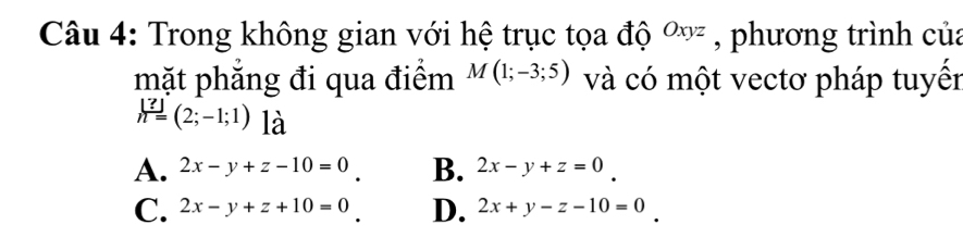 Trong không gian với hệ trục tọa độ Oxyz , phương trình của
mặt phẳng đi qua điểm M(1;-3;5) và có một vectơ pháp tuyến
h=(2;-1;1) là
A. 2x-y+z-10=0 B. 2x-y+z=0
C. 2x-y+z+10=0 D. 2x+y-z-10=0