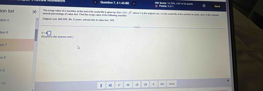 Question 7, 4.1.43-BE HW Score: 14.75%, 4.87 of 33 points Save 
ⓧ Points: 0 of 1 
The scrap value of a machine at the end of its useful life is given by S(n)=C(1-r)^n , where C is the original cost, n is the useful life of the machine in years, and r is the constant 
ion list annual percentage of value lost. Find the scrap value of the following machine 
stion 5 Original cost, $60,000; life, 6 years; annual rate of value lost, 14%
tion 6
s=s□
(Round to the nearest cent.) 
on 7
on 8
n 9 
× 
10 (0,8) More 
H □° |■| √i V ..