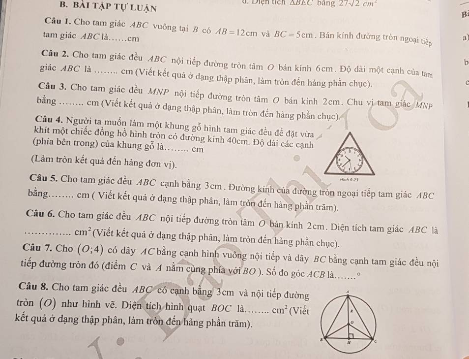 bài tập tự luận d. Diện tích △ BEC bāng 27sqrt(2)cm^2
B
Câu 1. Cho tam giác ABC vuông tại B có AB=12cm và BC=5cm. Bán kính đường tròn ngoại tiếp
tam giác ABC là……cm a
b
Câu 2. Cho tam giác đều ABC nội tiếp đường tròn tâm O bán kính 6cm. Độ dài một cạnh của tam
giác ABC là ........ cm (Viết kết quả ở dạng thập phân, làm tròn đến hàng phần chục).
C
Câu 3. Cho tam giác đều MNP nội tiếp đường tròn tâm O bán kính 2cm. Chu vị tam giác MNP
bằng ........ cm (Viết kết quả ở dạng thập phân, làm tròn đến hàng phần chục).
Câu 4. Người ta muốn làm một khung gỗ hình tam giác đều đề đặt vừa
khít một chiếc đồng hồ hình tròn có đường kính 40cm. Độ dài các cạnh
(phía bên trong) của khung gỗ là……. cm
(Làm tròn kết quả đến hàng đơn vị).
Câu 5. Cho tam giác đều ABC cạnh bằng 3cm . Đường kính của đường tròn ngoại tiếp tam giác ABC
bằng........ cm ( Viết kết quả ở dạng thập phân, làm tròn đến hàng phần trăm).
_Câu 6. Cho tam giác đều ABC nội tiếp đường tròn tâm O bán kính 2cm. Diện tích tam giác ABC là
cm^2 (Viết kết quả ở dạng thập phân, làm tròn đến hàng phần chục).
Câu 7. Cho (O;4) có dây AC bằng cạnh hình vuông nội tiếp và dây BC bằng cạnh tam giác đều nội
tiếp đường tròn đó (điểm C và A nằm cùng phía với BO ). Số đo góc ACB là.......°
Câu 8. Cho tam giác đều ABC có cạnh bằng 3cm và nội tiếp đường
tròn (O) như hình vẽ. Diện tích hình quạt BOC là... cm^2 (Viết
kết quả ở dạng thập phân, làm tròn đến hàng phần trăm).