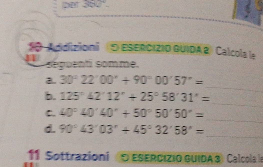 per 360°. 
Addizioni (O ESERCIZIO GUIDA 2) Calcola le 
séguenti somme. 
a. 30°22'00''+90°00'57''=
_ 
b. 125°42'12''+25°58'31''=
_ 
_ 
C. 40°40'40'+50°50'50''=
_ 
d. 90°43'03''+45°32'58''=
11 Sottrazioni O ESERcızio GUIDA 3 Calcola la