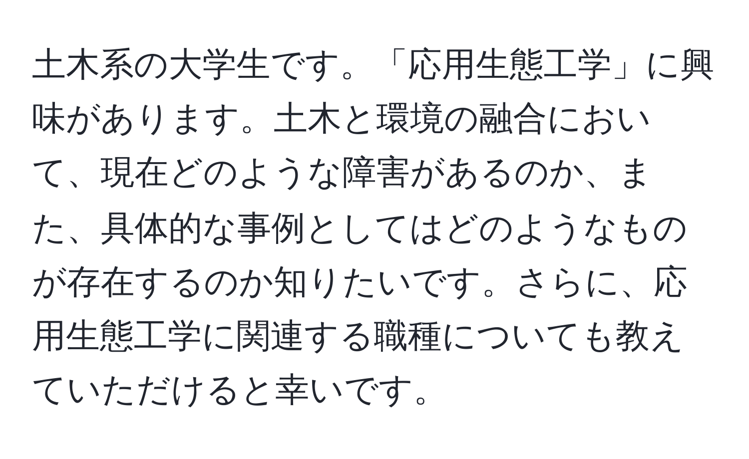 土木系の大学生です。「応用生態工学」に興味があります。土木と環境の融合において、現在どのような障害があるのか、また、具体的な事例としてはどのようなものが存在するのか知りたいです。さらに、応用生態工学に関連する職種についても教えていただけると幸いです。