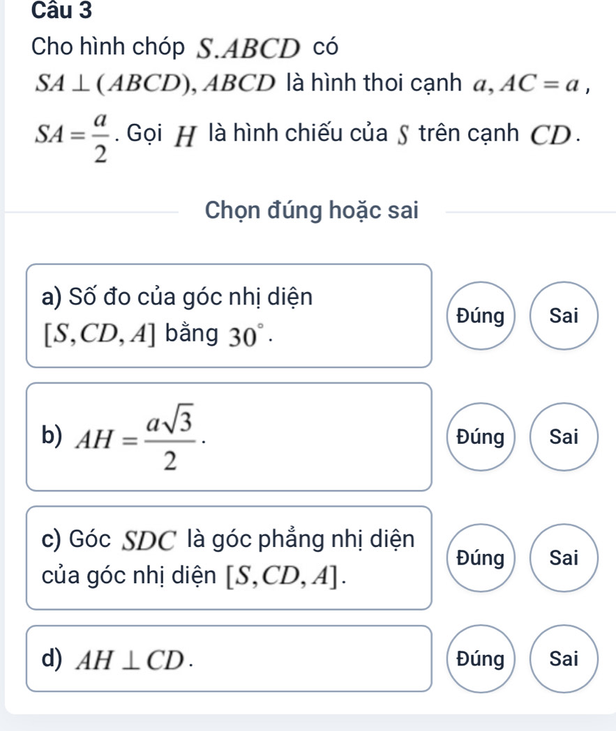 Cho hình chóp S. ABCD có
SA⊥ (ABCD), ABCD ) là hình thoi cạnh a, AC=a,
SA= a/2 . Gọi H là hình chiếu của S trên cạnh CD.
Chọn đúng hoặc sai
a) Số đo của góc nhị diện
Đúng Sai
[S,CD,A] bằng 30°. 
b) AH= asqrt(3)/2 · Đúng Sai
c) Góc SDC là góc phẳng nhị diện
Đúng Sai
của góc nhị diện [S,CD,A]. 
d) AH⊥ CD. Đúng Sai