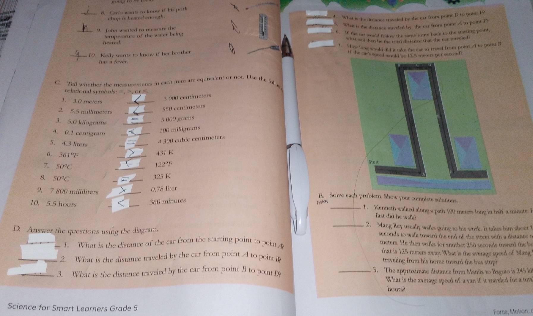 gō  ng t
8. Carlo wants to know if his pork
chop is heated enough.
_9. John wanted to measure the 4. What is the distance traveled by the car from point D to point F?
temperature of the water being 5. What is the distance traveled by the car from point A to point F
6. If the car would follow the same route back to the starting point,
heated. what will then be the total distance that the car traveled 
_10. Kelly wants to know if her brother 7. How long would did it take the car to travel from point A to point B
if the car's speedr second?
has a fever.
C. Tell whether the measurements in each item are equivalent or not. Use the follow
relational symbols: =, or
1. 3.0 meters_
3 000 centimeters
2. 5.5 millimeters
550 centimeters
3. 5.0 kilograms_
5 000 grams
4. 0.1 centigram
_
_
100 milligrams
5. 4.3 liters
_
_
4 300 cubic centimeters
6. 361°F
_
431 K
7. 50°C
122°F
_
8. 50°C
_325 K
9. 7 800 milliliters
_
0.78 liter
E. Solve each problem. Show your complete solutions.
360 minutes
Hahoy
1. Kenneth walked along a path 100 meters long in half a minute. I
10. 5.5 hours __fast did he walk?
_2. Mang Rey usually walks going to his work. It takes him about 1
D. Answer the questions using the diagram. seconds to walk toward the end of the street with a distance o
1. What is the distance of the car from the starting point to point ?
meters. He then walks for another 250 seconds toward the b
that is 125 meters away. What is the average speed of Mang
_2. What is the distance traveled by the car from point A to point B
traveling from his home toward the bus stop?
_3. What is the distance traveled by the car from point B to point D? _3. The approximate distance from Manila to Baguio is 245 ki
What is the average speed of a van if it traveled for a tota
hours?
Science for Smart Learners Grade 5
Force, Motion,