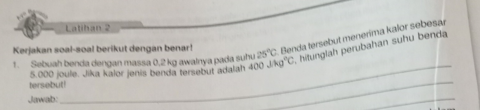 Latihan 2 
Kerjakan soal-soal berikut dengan benar!
25°C Benda tersebut menerima kalor sebesar 
_ 
1. Sebuah benda dengan massa 0,2 kg awalnya pada suhu 400j/kg^0C , hitunglah perubahan suhu benda 
_
5.000 joule. Jika kalor jenis benda tersebut adalah 
tersebut! 
Jawab: 
_