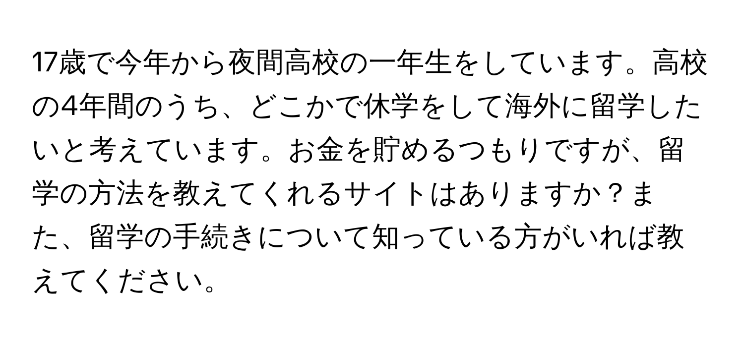 17歳で今年から夜間高校の一年生をしています。高校の4年間のうち、どこかで休学をして海外に留学したいと考えています。お金を貯めるつもりですが、留学の方法を教えてくれるサイトはありますか？また、留学の手続きについて知っている方がいれば教えてください。