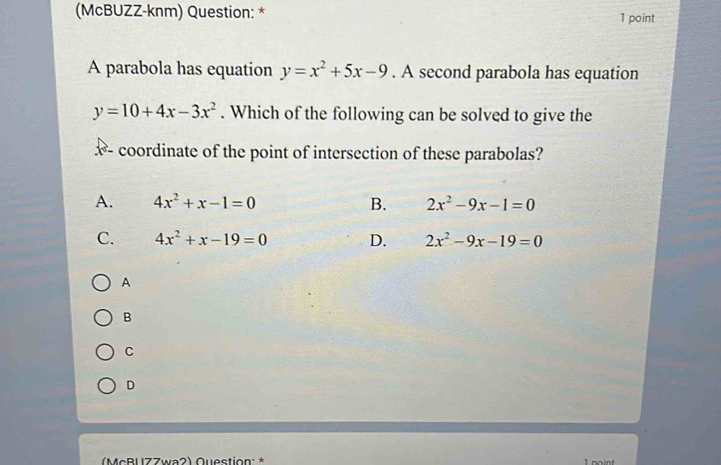 (McBUZZ-knm) Question: * 1 point
A parabola has equation y=x^2+5x-9. A second parabola has equation
y=10+4x-3x^2. Which of the following can be solved to give the
coordinate of the point of intersection of these parabolas?
A. 4x^2+x-1=0 B. 2x^2-9x-1=0
C. 4x^2+x-19=0 D. 2x^2-9x-19=0
A
B
C
D
(McBUZZwa2) Question: *