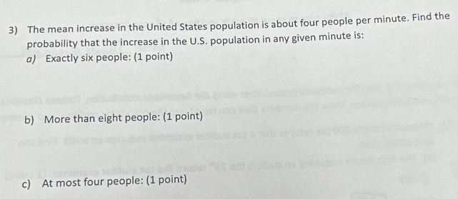 The mean increase in the United States population is about four people per minute. Find the 
probability that the increase in the U.S. population in any given minute is: 
a) Exactly six people: (1 point) 
b) More than eight people: (1 point) 
c) At most four people: (1 point)