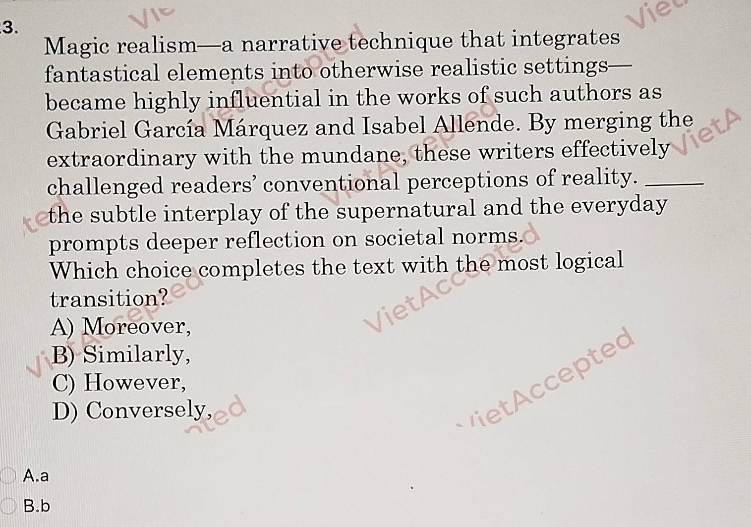 Magic realism—a narrative technique that integrates
fantastical elements into otherwise realistic settings—
became highly influential in the works of such authors as
Gabriel García Márquez and Isabel Allende. By merging the
extraordinary with the mundane, these writers effectively
challenged readers’ conventional perceptions of reality._
the subtle interplay of the supernatural and the everyday 
prompts deeper reflection on societal norms.
Which choice completes the text with the most logical
transition?
A) Moreover,
B) Similarly,
C) However,
P tepted
D) Conversely,
A.a
B.b