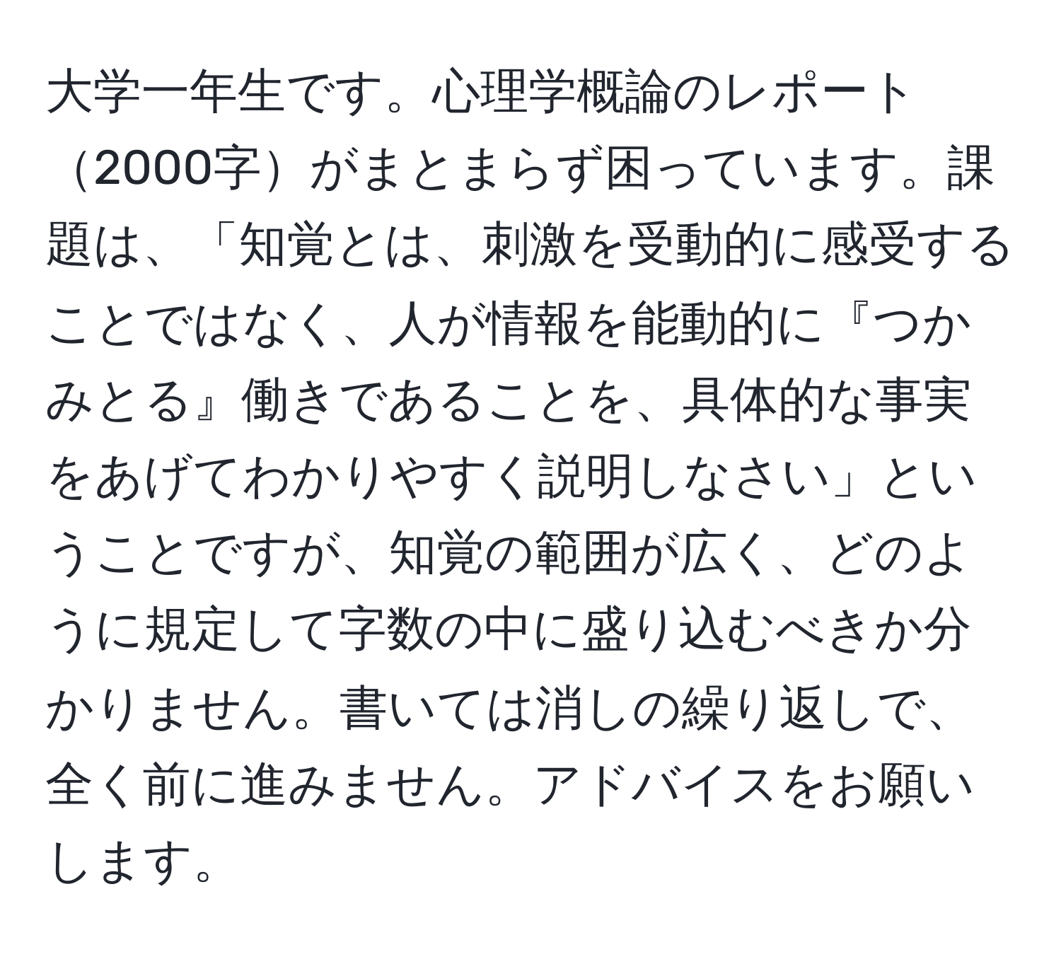 大学一年生です。心理学概論のレポート2000字がまとまらず困っています。課題は、「知覚とは、刺激を受動的に感受することではなく、人が情報を能動的に『つかみとる』働きであることを、具体的な事実をあげてわかりやすく説明しなさい」ということですが、知覚の範囲が広く、どのように規定して字数の中に盛り込むべきか分かりません。書いては消しの繰り返しで、全く前に進みません。アドバイスをお願いします。