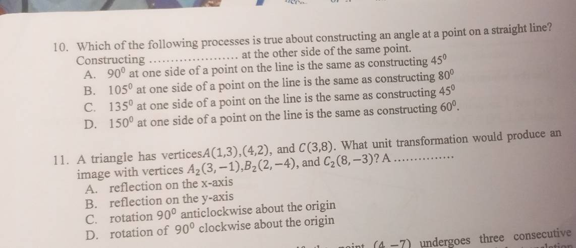 Which of the following processes is true about constructing an angle at a point on a straight line?
Constructing _at the other side of the same point.
A. 90° at one side of a point on the line is the same as constructing 45°
B. 105° at one side of a point on the line is the same as constructing 80°
C. 135° at one side of a point on the line is the same as constructing 45°
D. 150° at one side of a point on the line is the same as constructing 60^0. 
11. A triangle has vertices. A(1,3),(4,2) , and C(3,8). What unit transformation would produce an
image with vertices A_2(3,-1), B_2(2,-4) , and C_2(8,-3) ? A
A. reflection on the x-axis
B. reflection on the y-axis
C. rotation 90° anticlockwise about the origin
D. rotation of 90° clockwise about the origin
(4-7) undergoes three consecutive