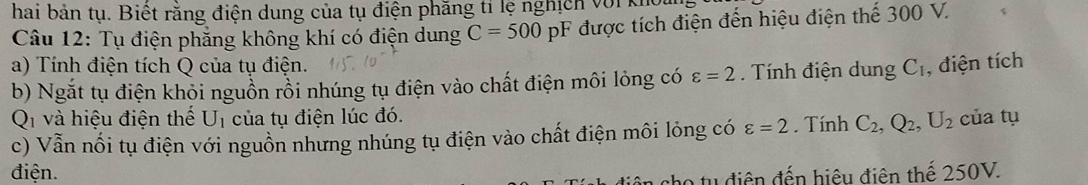 hai bản tụ. Biết răng điện dung của tụ điện phăng tí lệ nghịch với khoa 
Câu 12: Tụ điện phẳng không khí có điện dung C=500pF được tích điện đến hiệu điện thế 300 V. 
a) Tính điện tích Q của tụ điện. C_1 , điện tích 
b) Ngắt tụ điện khỏi nguồn rồi nhúng tụ điện vào chất điện môi lỏng có varepsilon =2. Tính điện dung 
Q và hiệu điện thế U_1 của tụ điện lúc đó. 
c) Vẫn nổi tụ điện với nguồn nhưng nhúng tụ điện vào chất điện môi lỏng có varepsilon =2. Tính C_2, Q_2, U_2 của tụ 
điện. o tu điện đến hiệu điên thế 250V.