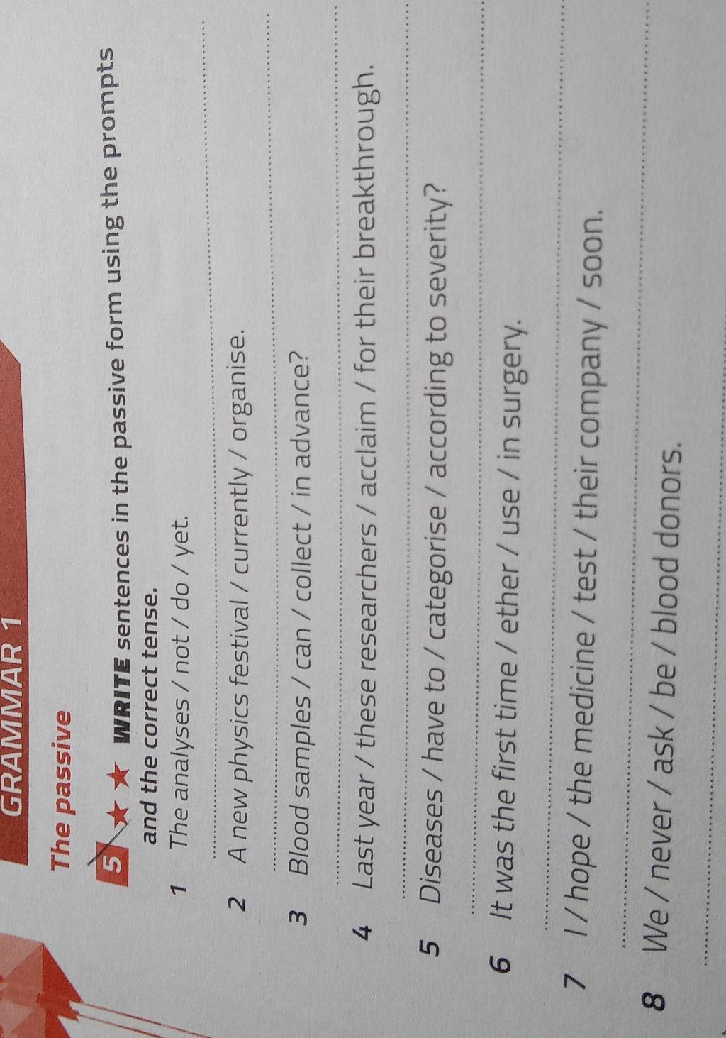 GRAMMAR 1 
The passive 
5 
WRITE sentences in the passive form using the prompts 
and the correct tense. 
_ 
1 The analyses / not / do / yet. 
_ 
2 A new physics festival / currently / organise. 
3 Blood samples / can / collect / in advance? 
_ 
4 Last year / these researchers / acclaim / for their breakthrough. 
_ 
5 Diseases / have to / categorise / according to severity? 
_ 
6 It was the first time / ether / use / in surgery. 
_ 
_ 
7 l / hope / the medicine / test / their company / soon. 
8 We / never / ask / be / blood donors. 
_