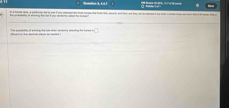 Question 3, 4.4.7 HW Score: 50.09%, 14.7 of 29 points Save 
Points: 0 of 1 
in a horse race, a particular bet is won if you selected the three horses that finish first, second, and third, and they can be selected in any order. A certain horse race had a field of 20 hores Whe s 
the probability of winning this bet if you randomly select the horses? 
The possibility of winning this bet when randomly selecting the horses is □
(Round to five declimal places as needed.)