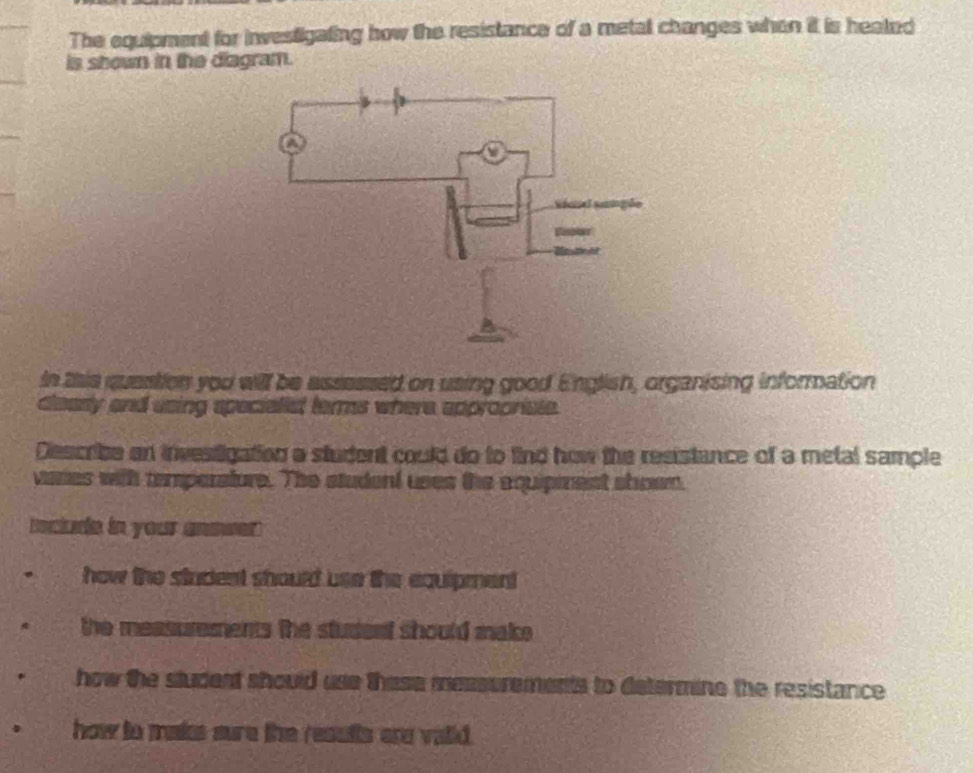 The equipment for investigating how the resistance of a metal changes when it is heated
is shown in the diagram.
In this question you will be assessed on using good English, organising information
clearly and using specialist terms where appropriste.
Describe an investigation a student could do to find how the resistance of a metal sample
vares with temperatore. The student uses the equipiment shown.
Inclure in your answer
how the student should use the equipment
the measurements the studenf should make.
how the student should use these messurements to determine the resistance 
how to maks sure the results are vaid.