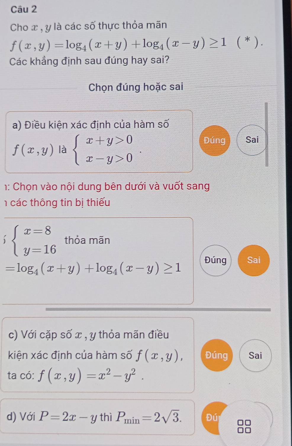 Cho x , y là các số thực thỏa mãn
f(x,y)=log _4(x+y)+log _4(x-y)≥ 1 ( * ) . 
Các khẳng định sau đúng hay sai? 
Chọn đúng hoặc sai 
a) Điều kiện xác định của hàm số
f(x,y) là beginarrayl x+y>0 x-y>0endarray.. 
Đúng Sai 
1: Chọn vào nội dung bên dưới và vuốt sang 
các thông tin bị thiếu
beginarrayl x=8 y=16endarray. thỏa mãn
=log _4(x+y)+log _4(x-y)≥ 1
Đúng Sai 
c) Với cặp số x , y thỏa mãn điều 
kiện xác định của hàm số f(x,y), Đúng Sai 
ta có: f(x,y)=x^2-y^2. 
d) Với P=2x-y thì P_min=2sqrt(3). Đú