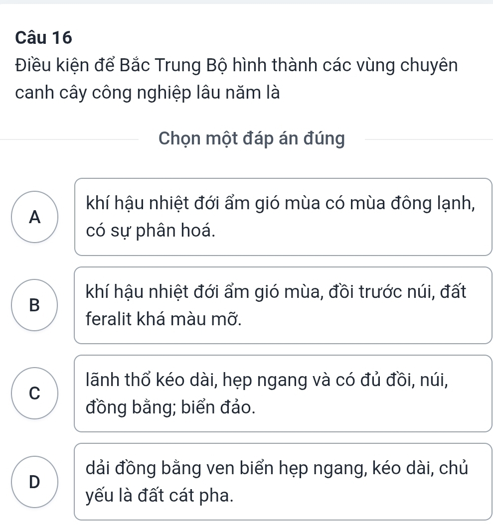 Điều kiện để Bắc Trung Bộ hình thành các vùng chuyên
canh cây công nghiệp lâu năm là
Chọn một đáp án đúng
khí hậu nhiệt đới ẩm gió mùa có mùa đông lạnh,
A
có sự phân hoá.
khí hậu nhiệt đới ẩm gió mùa, đồi trước núi, đất
B
feralit khá màu mỡ.
lãnh thổ kéo dài, hẹp ngang và có đủ đồi, núi,
C
đồng bằng; biển đảo.
dải đồng bằng ven biển hẹp ngang, kéo dài, chủ
D
yếu là đất cát pha.