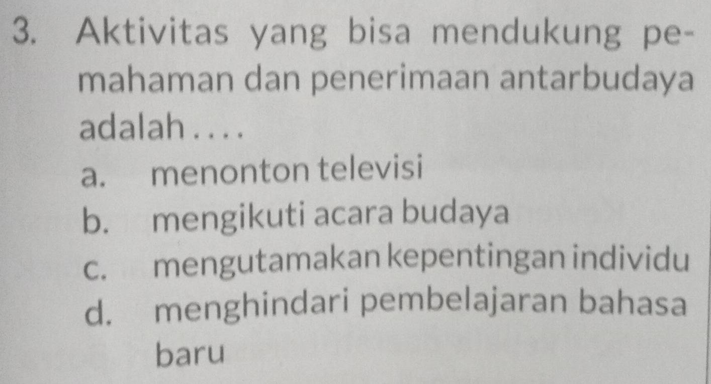 Aktivitas yang bisa mendukung pe-
mahaman dan penerimaan antarbudaya
adalah . . . .
a. menonton televisi
b. mengikuti acara budaya
c. mengutamakan kepentingan individu
d. menghindari pembelajaran bahasa
baru