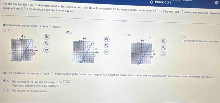 For the function f(x)=2x-7 ', determine whether f(x) is one-to-one. If so, (a) write an equation for the inverse function in the form y=f^(-1)(x). 
range of f and r^(-1) If the function is not one-to-one, say so. graph f and r^(-1) on the same axes, and (c) give th
(b) 
(b) Choose the correct graph of f and f^(-1) below.
A.
B.
C.
D.
is not one to-one
y The function f(x)
10
y
B
x
1
B
x
40 10 ` 10
(c) Give the domain and range of f and f^(-1). Begin by finding the domain and range of f(x) Select the correct choice below and, if necessary, fill in any answer boxes to complete your choice
A. The domain of f is ∞ and the range of f is - ∞
(Type your answers in interval notation.)
B. The function is not one-to-one